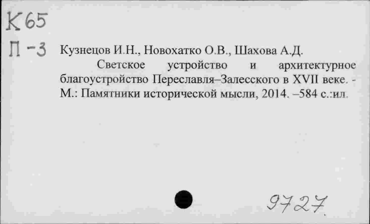 ﻿К 65
П-3
Кузнецов И.Н., Новохатко О,В., Шахова А.Д.
Светское устройство и архитектурное благоустройство Переславля-Залесского в XVII веке. -М.: Памятники исторической мысли, 2014. -584 с.:ил
